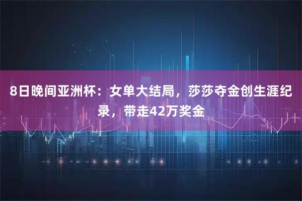 8日晚间亚洲杯：女单大结局，莎莎夺金创生涯纪录，带走42万奖金