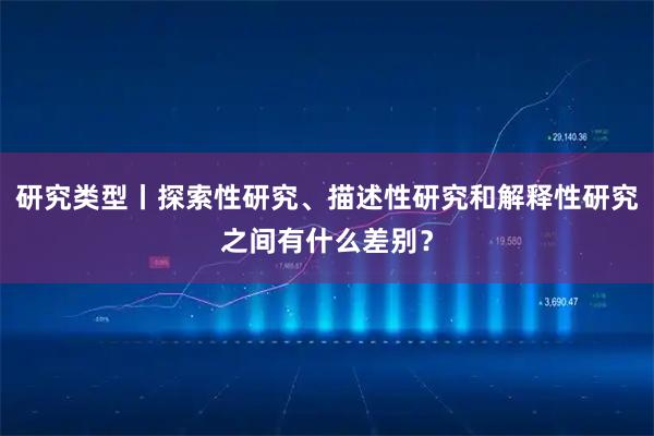 研究类型丨探索性研究、描述性研究和解释性研究之间有什么差别？