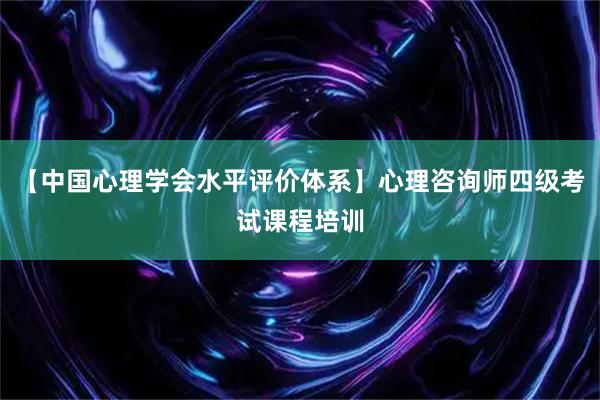 【中国心理学会水平评价体系】心理咨询师四级考试课程培训