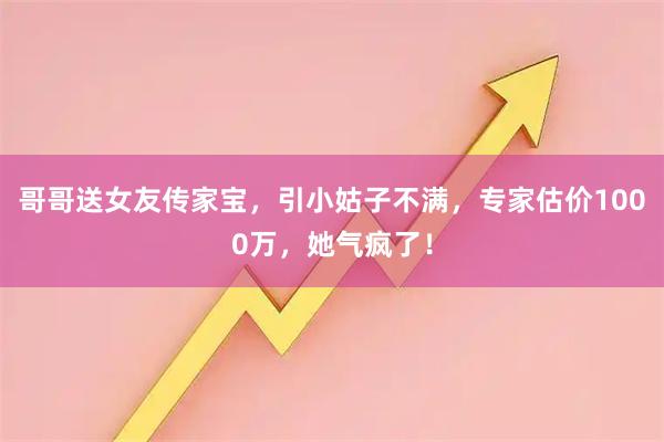 哥哥送女友传家宝，引小姑子不满，专家估价1000万，她气疯了！