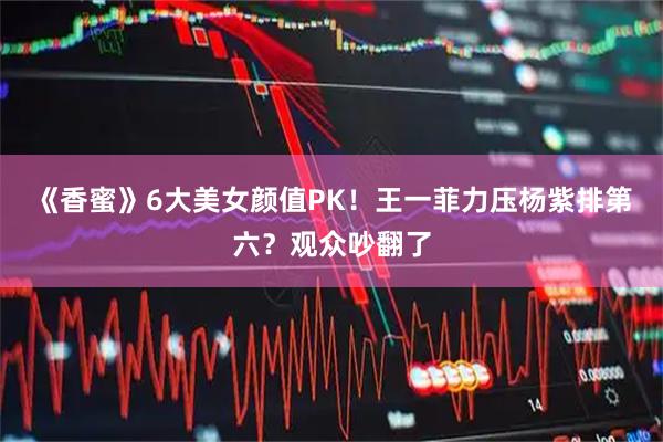 《香蜜》6大美女颜值PK！王一菲力压杨紫排第六？观众吵翻了