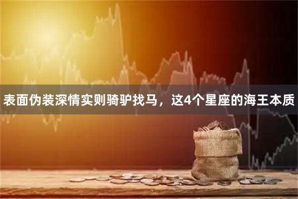 表面伪装深情实则骑驴找马，这4个星座的海王本质