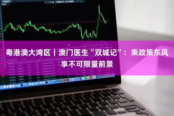 粤港澳大湾区｜澳门医生“双城记”：乘政策东风享不可限量前景