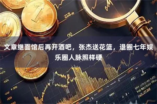 文章继面馆后再开酒吧，张杰送花篮，退圈七年娱乐圈人脉照样硬