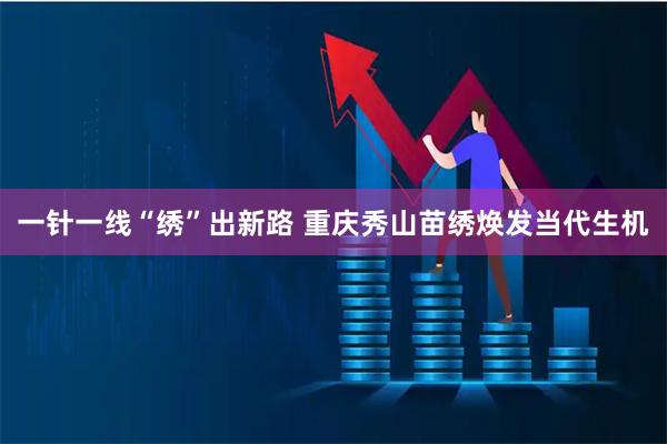 一针一线“绣”出新路 重庆秀山苗绣焕发当代生机