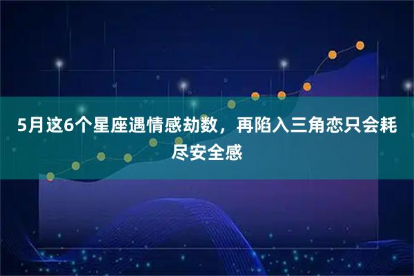 5月这6个星座遇情感劫数，再陷入三角恋只会耗尽安全感