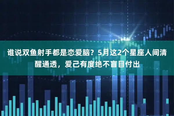 谁说双鱼射手都是恋爱脑？5月这2个星座人间清醒通透，爱己有度绝不盲目付出