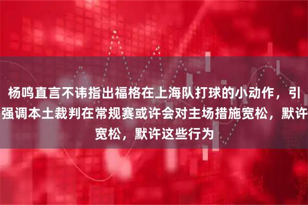 杨鸣直言不讳指出福格在上海队打球的小动作，引发争议，强调本土裁判在常规赛或许会对主场措施宽松，默许这些行为
