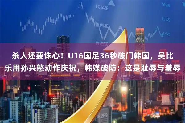 杀人还要诛心!U16国足36秒破门韩国,吴比乐用孙兴慜动作庆祝,韩媒破防:这是耻辱与羞辱