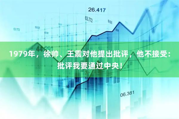 1979年，徐帅、王震对他提出批评，他不接受：批评我要通过中央！