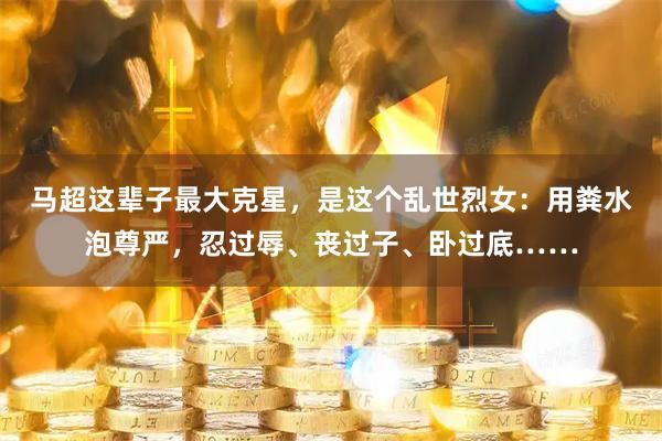 马超这辈子最大克星，是这个乱世烈女：用粪水泡尊严，忍过辱、丧过子、卧过底……