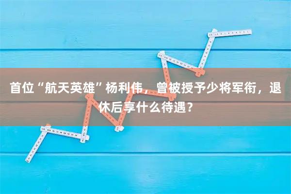 首位“航天英雄”杨利伟，曾被授予少将军衔，退休后享什么待遇？