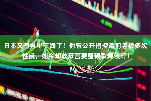 日本又有男星下海了！他曾公开指控遭前老板多次性侵，如今却放豪言要整顿歌舞伎町！