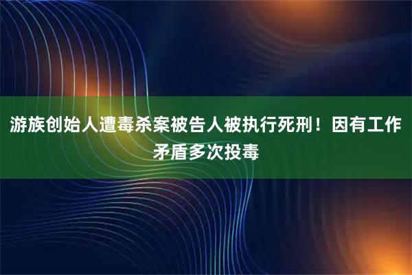 游族创始人遭毒杀案被告人被执行死刑！因有工作矛盾多次投毒