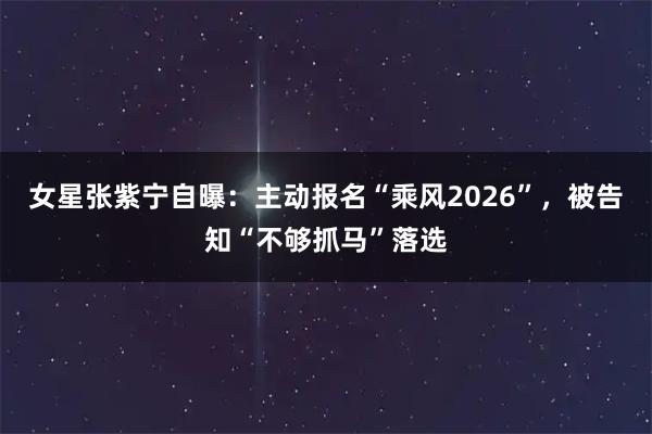 女星张紫宁自曝：主动报名“乘风2026”，被告知“不够抓马”落选