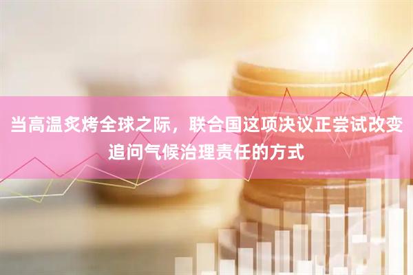 当高温炙烤全球之际，联合国这项决议正尝试改变追问气候治理责任的方式