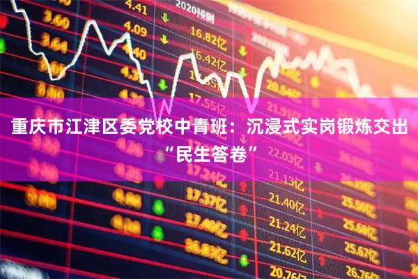 重庆市江津区委党校中青班：沉浸式实岗锻炼交出“民生答卷”