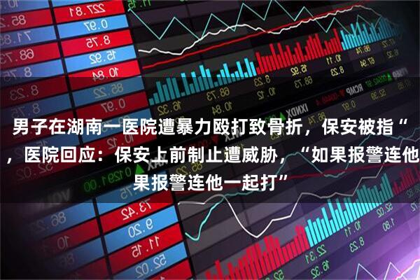 男子在湖南一医院遭暴力殴打致骨折，保安被指“看热闹”，医院回应：保安上前制止遭威胁，“如果报警连他一起打”