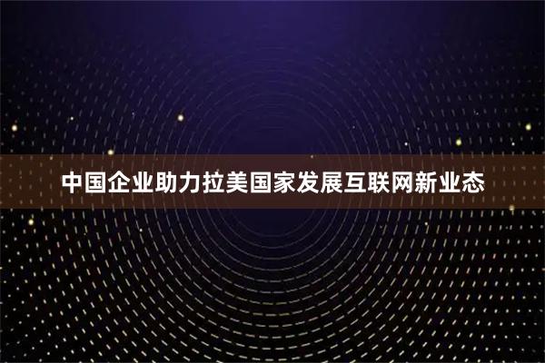 中国企业助力拉美国家发展互联网新业态